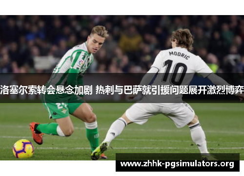 洛塞尔索转会悬念加剧 热刺与巴萨就引援问题展开激烈博弈