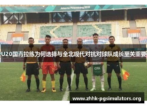 U20国青拉练为何选择与全北现代对抗对球队成长至关重要
