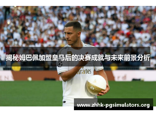 揭秘姆巴佩加盟皇马后的决赛成就与未来前景分析