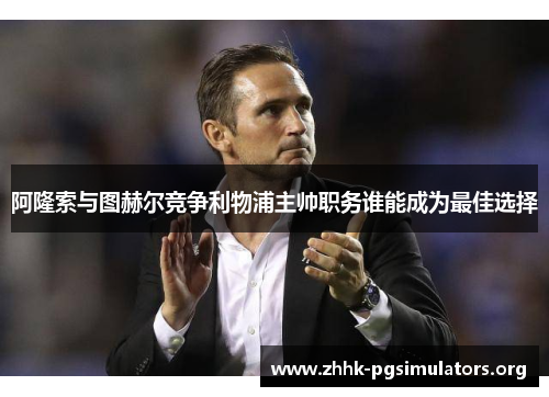 阿隆索与图赫尔竞争利物浦主帅职务谁能成为最佳选择