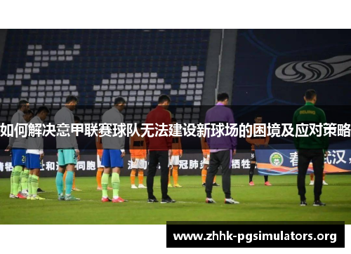 如何解决意甲联赛球队无法建设新球场的困境及应对策略